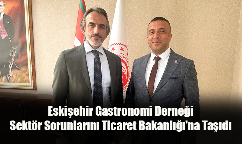 Eskişehir Gastronomi Derneği Sektör Sorunlarını Ticaret Bakanlığı’na Taşıdı