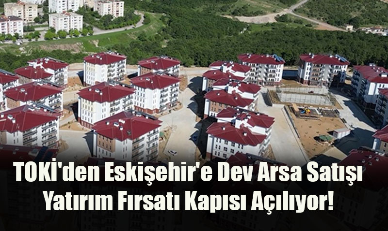 TOKİ’den Eskişehir’e Dev Arsa Satışı: Yatırım Fırsatı Kapısı Açılıyor!
