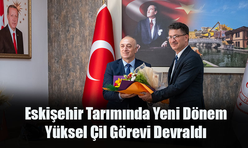 Eskişehir Tarımında Yeni Dönem: Yüksel Çil Görevi Devraldı