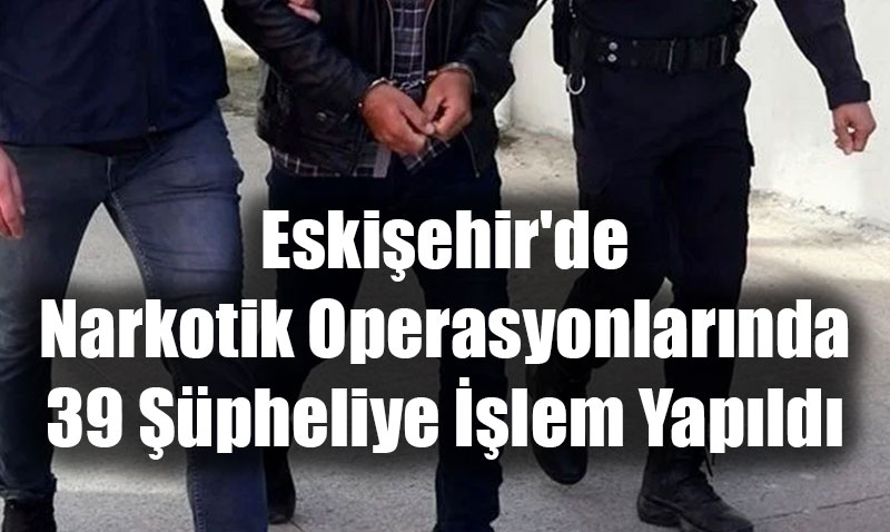 Eskişehir’de Narkotik Operasyonlarında 39 Şüpheliye İşlem Yapıldı