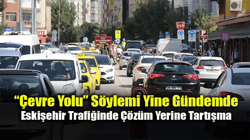 ��evre Yolu� S�ylemi Yine G�ndemde: Eski�ehir Trafi�inde ��z�m Yerine Tart��ma