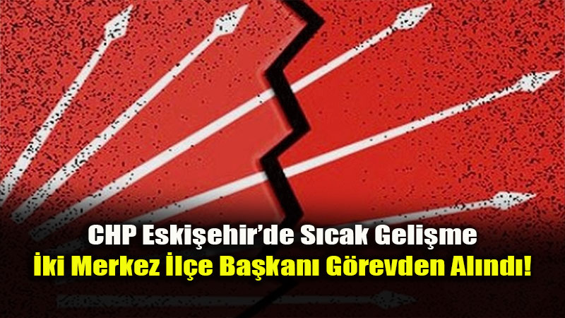 CHP Eski�ehir’de Deprem: �ki Merkez �l�e Ba�kan� Birden G�revden Al�nd�!